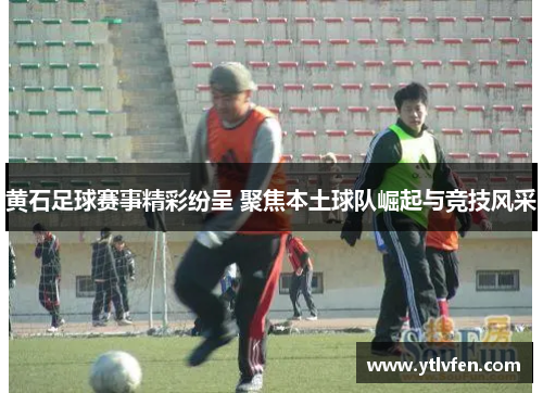 黄石足球赛事精彩纷呈 聚焦本土球队崛起与竞技风采