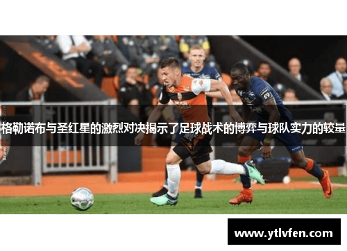 格勒诺布与圣红星的激烈对决揭示了足球战术的博弈与球队实力的较量