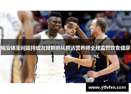 锡安体重问题持续发酵鹈鹕队聘请营养师全程监管饮食健康
